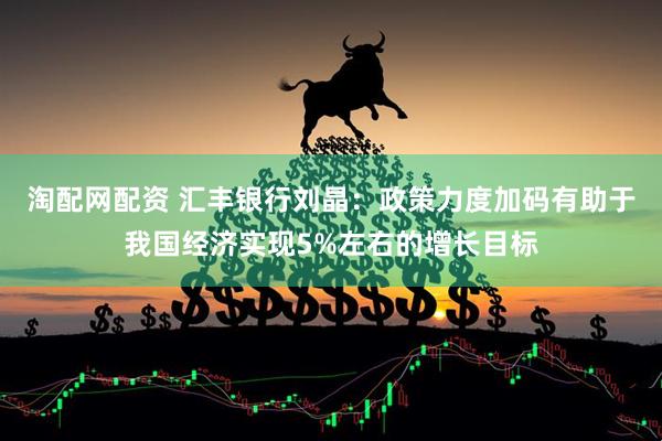 淘配网配资 汇丰银行刘晶：政策力度加码有助于我国经济实现5%左右的增长目标