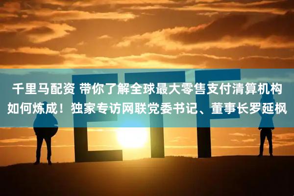 千里马配资 带你了解全球最大零售支付清算机构如何炼成！独家专访网联党委书记、董事长罗延枫