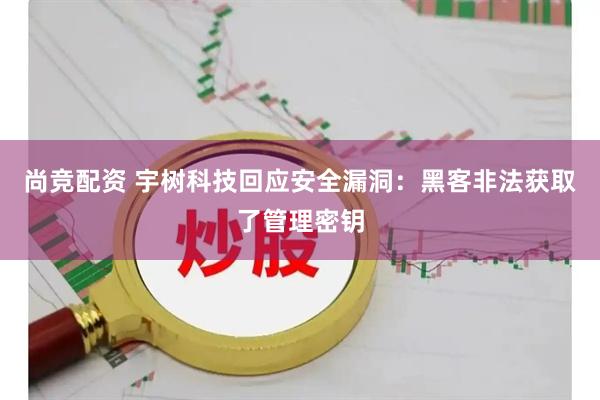 尚竞配资 宇树科技回应安全漏洞：黑客非法获取了管理密钥