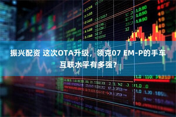 振兴配资 这次OTA升级，领克07 EM-P的手车互联水平有多强？