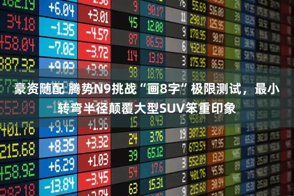豪资随配 腾势N9挑战“画8字”极限测试，最小转弯半径颠覆大型SUV笨重印象
