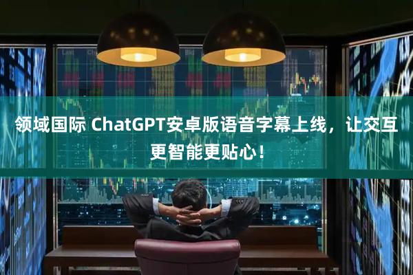 领域国际 ChatGPT安卓版语音字幕上线，让交互更智能更贴心！