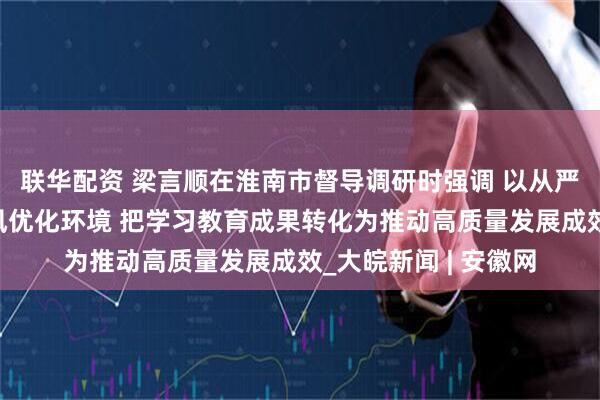 联华配资 梁言顺在淮南市督导调研时强调 以从严从实的要求改进作风优化环境 把学习教育成果转化为推动高质量发展成效_大皖新闻 | 安徽网
