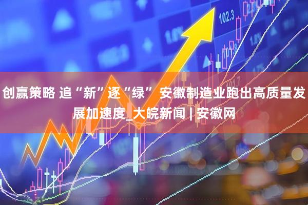 创赢策略 追“新”逐“绿” 安徽制造业跑出高质量发展加速度_大皖新闻 | 安徽网