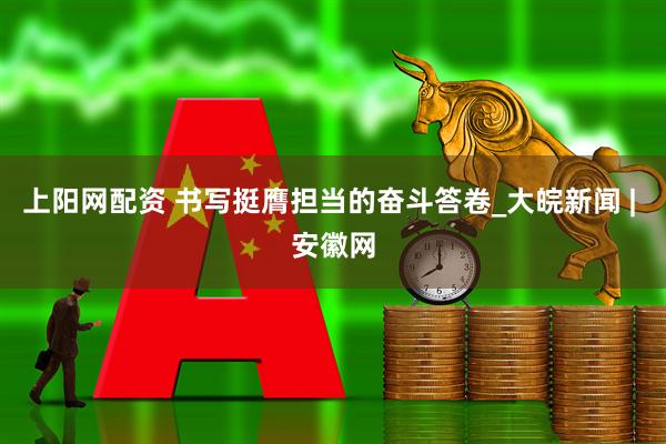 上阳网配资 书写挺膺担当的奋斗答卷_大皖新闻 | 安徽网