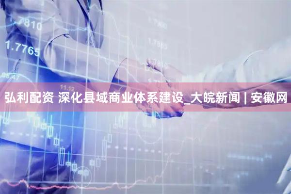 弘利配资 深化县域商业体系建设_大皖新闻 | 安徽网