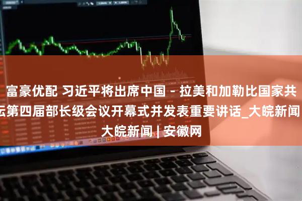 富豪优配 习近平将出席中国－拉美和加勒比国家共同体论坛第四届部长级会议开幕式并发表重要讲话_大皖新闻 | 安徽网