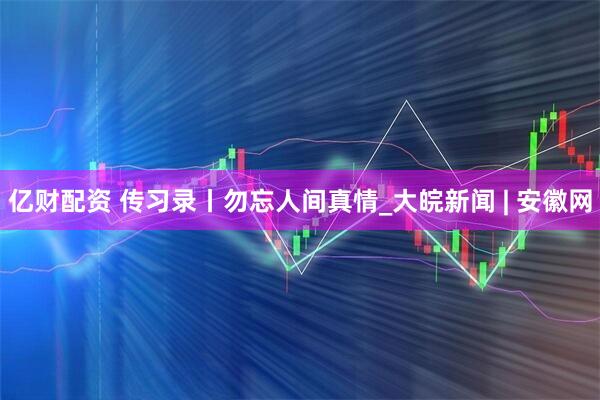 亿财配资 传习录丨勿忘人间真情_大皖新闻 | 安徽网