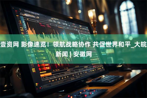 壹资网 影像速览！领航战略协作 共促世界和平_大皖新闻 | 安徽网