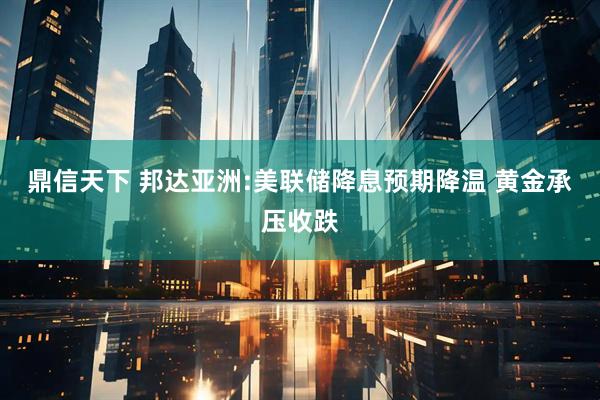 鼎信天下 邦达亚洲:美联储降息预期降温 黄金承压收跌