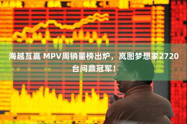 海越互赢 MPV周销量榜出炉，岚图梦想家2720台问鼎冠军！