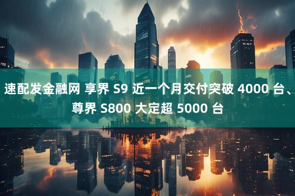 速配发金融网 享界 S9 近一个月交付突破 4000 台、尊界 S800 大定超 5000 台