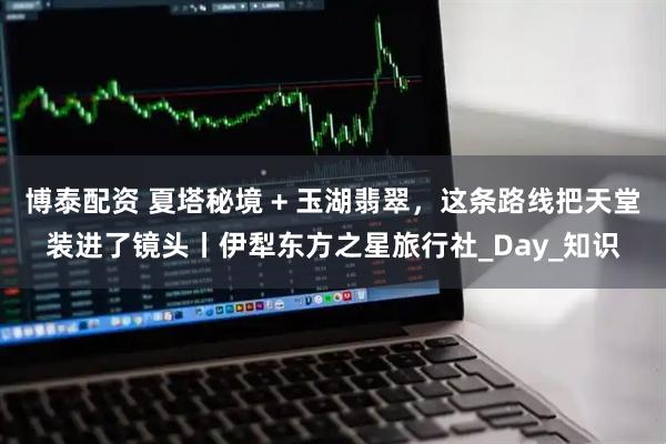 博泰配资 夏塔秘境 + 玉湖翡翠，这条路线把天堂装进了镜头丨伊犁东方之星旅行社_Day_知识