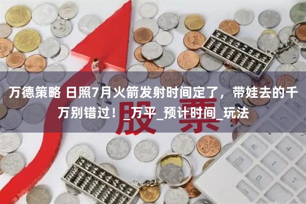 万德策略 日照7月火箭发射时间定了，带娃去的千万别错过！_万平_预计时间_玩法