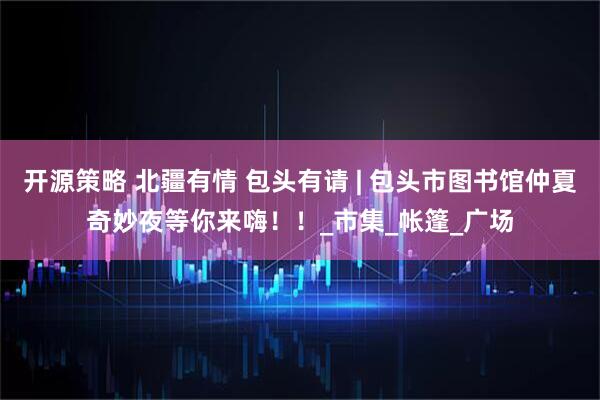 开源策略 北疆有情 包头有请 | 包头市图书馆仲夏奇妙夜等你来嗨！！_市集_帐篷_广场