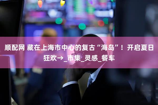 顺配网 藏在上海市中心的复古“海岛”！开启夏日狂欢→_市集_灵感_餐车