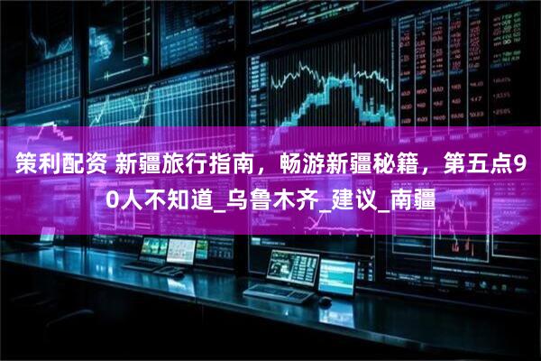 策利配资 新疆旅行指南，畅游新疆秘籍，第五点90人不知道_乌鲁木齐_建议_南疆
