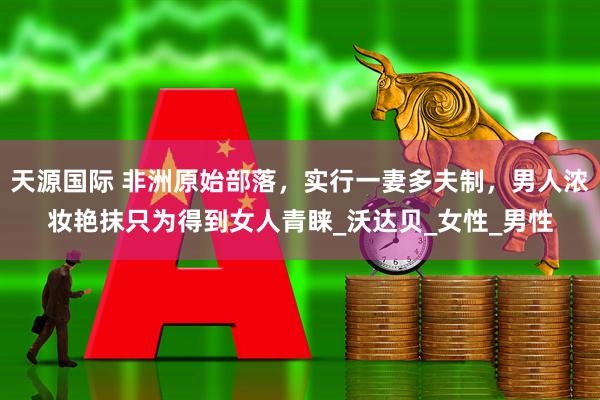 天源国际 非洲原始部落，实行一妻多夫制，男人浓妆艳抹只为得到女人青睐_沃达贝_女性_男性