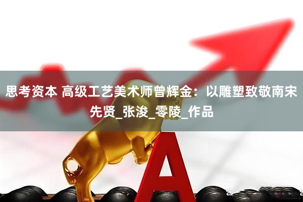 思考资本 高级工艺美术师曾辉金：以雕塑致敬南宋先贤_张浚_零陵_作品