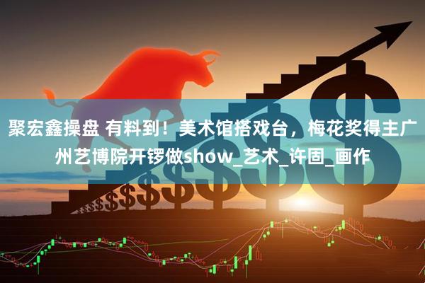 聚宏鑫操盘 有料到！美术馆搭戏台，梅花奖得主广州艺博院开锣做show_艺术_许固_画作