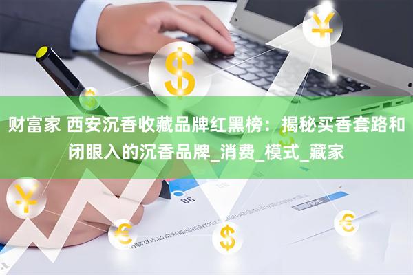 财富家 西安沉香收藏品牌红黑榜：揭秘买香套路和闭眼入的沉香品牌_消费_模式_藏家