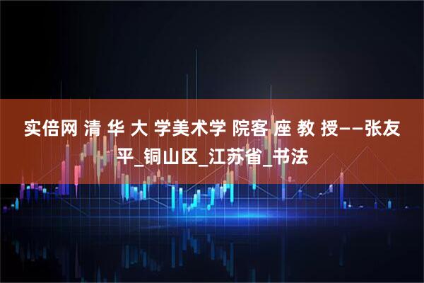 实倍网 清 华 大 学美术学 院客 座 教 授——张友平_铜山区_江苏省_书法