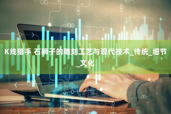 K线猎手 石狮子的雕刻工艺与现代技术_传统_细节_文化