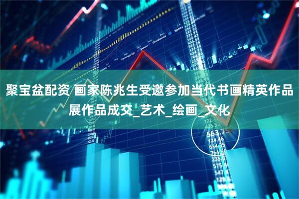 聚宝盆配资 画家陈兆生受邀参加当代书画精英作品展作品成交_艺术_绘画_文化