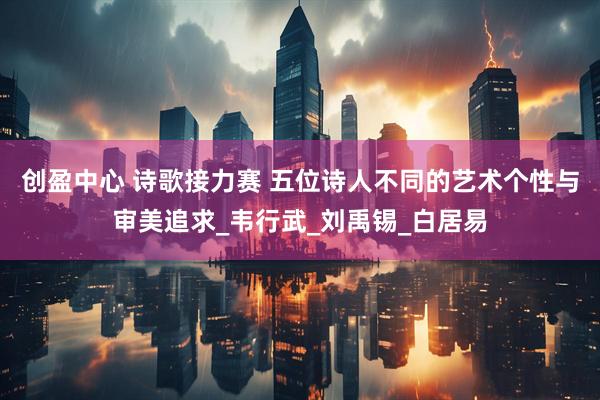 创盈中心 诗歌接力赛 五位诗人不同的艺术个性与审美追求_韦行武_刘禹锡_白居易