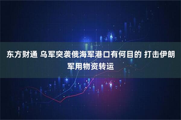 东方财通 乌军突袭俄海军港口有何目的 打击伊朗军用物资转运