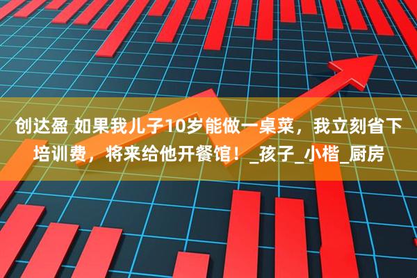 创达盈 如果我儿子10岁能做一桌菜，我立刻省下培训费，将来给他开餐馆！_孩子_小楷_厨房