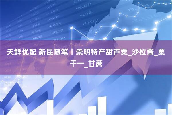 天鲜优配 新民随笔丨崇明特产甜芦粟_沙拉酱_粟干一_甘蔗