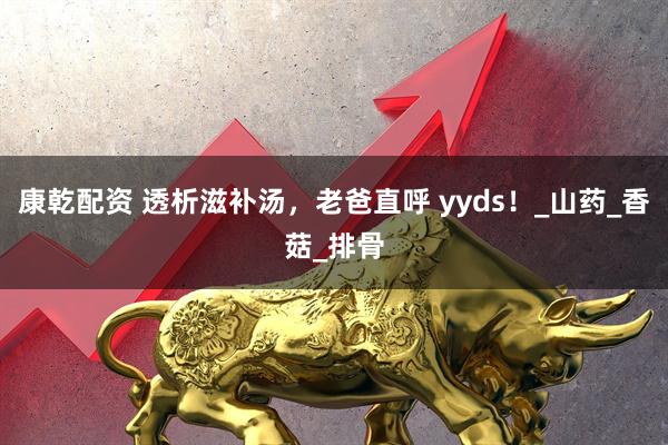 康乾配资 透析滋补汤，老爸直呼 yyds！_山药_香菇_排骨