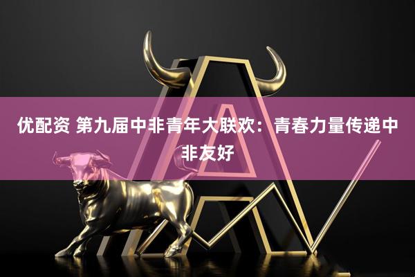 优配资 第九届中非青年大联欢：青春力量传递中非友好