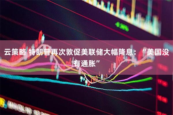 云策略 特朗普再次敦促美联储大幅降息：“美国没有通胀”