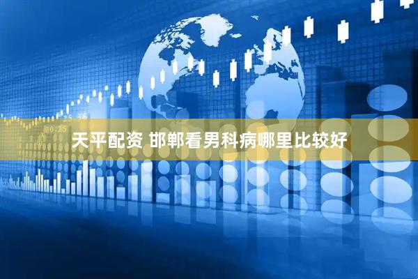 天平配资 邯郸看男科病哪里比较好