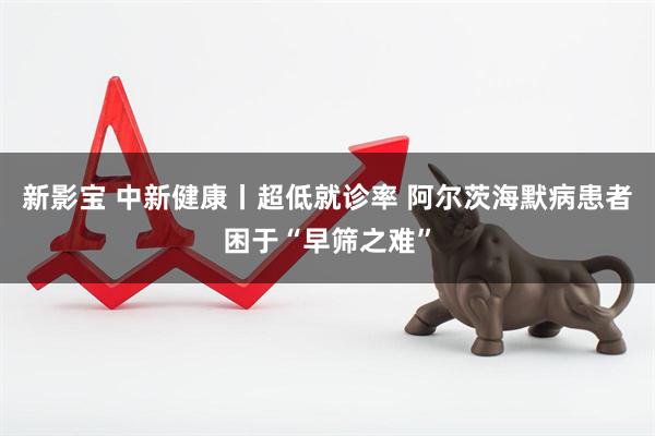 新影宝 中新健康丨超低就诊率 阿尔茨海默病患者困于“早筛之难”