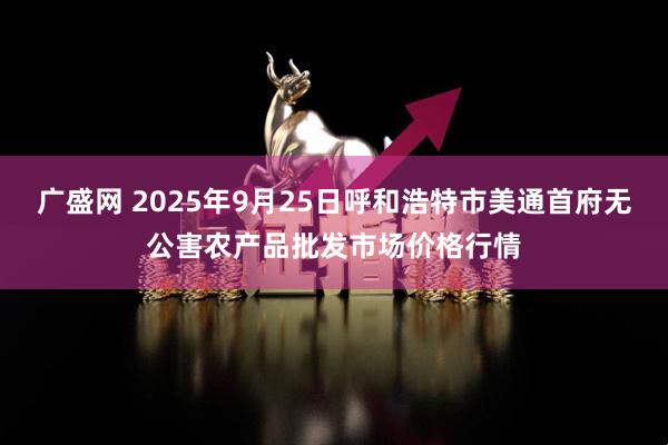 广盛网 2025年9月25日呼和浩特市美通首府无公害农产品批发市场价格行情