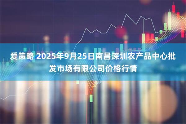 爱策略 2025年9月25日南昌深圳农产品中心批发市场有限公司价格行情