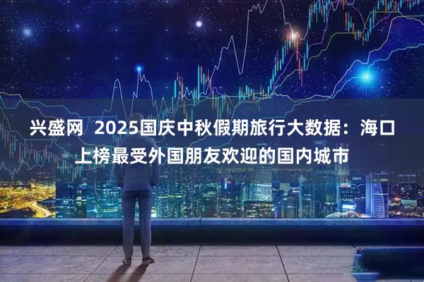 兴盛网  2025国庆中秋假期旅行大数据：海口上榜最受外国朋友欢迎的国内城市