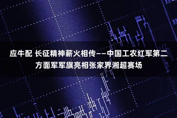 应牛配 长征精神薪火相传——中国工农红军第二方面军军旗亮相张家界湘超赛场