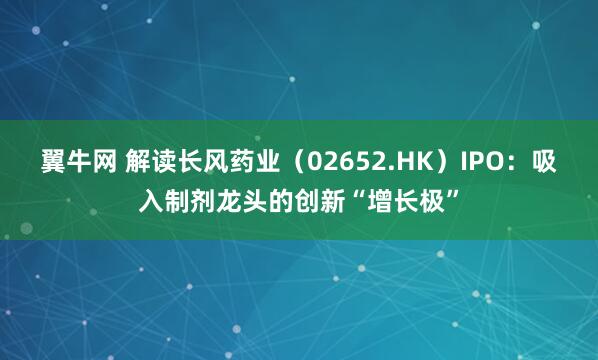 翼牛网 解读长风药业(02652.HK)IPO:吸入制剂龙头的创新“增长极”