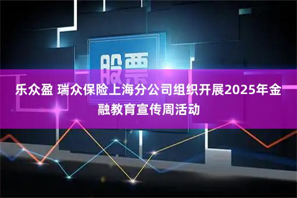 乐众盈 瑞众保险上海分公司组织开展2025年金融教育宣传周活动