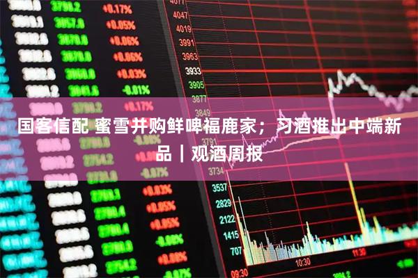 国客信配 蜜雪并购鲜啤福鹿家;习酒推出中端新品|观酒周报