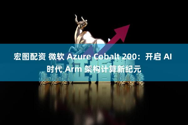 宏图配资 微软 Azure Cobalt 200:开启 AI 时代 Arm 架构计算新纪元