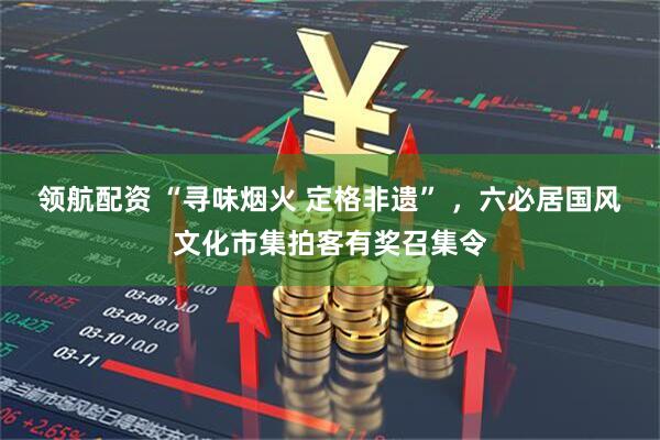 领航配资 “寻味烟火 定格非遗” ，六必居国风文化市集拍客有奖召集令
