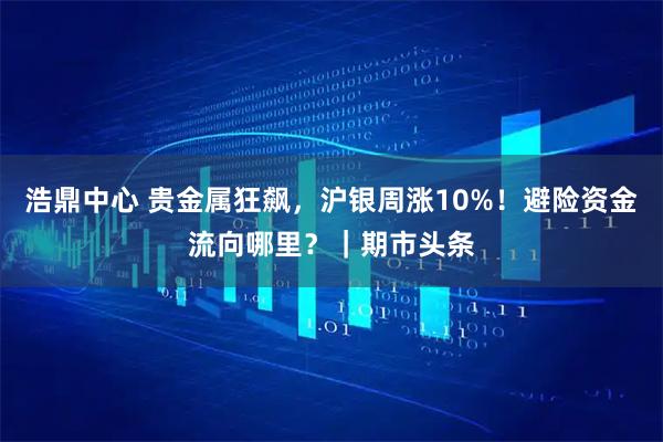 浩鼎中心 贵金属狂飙，沪银周涨10%！避险资金流向哪里？｜期市头条