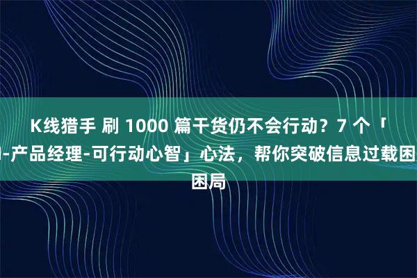 K线猎手 刷 1000 篇干货仍不会行动？7 个「AI-产品经理-可行动心智」心法，帮你突破信息过载困局