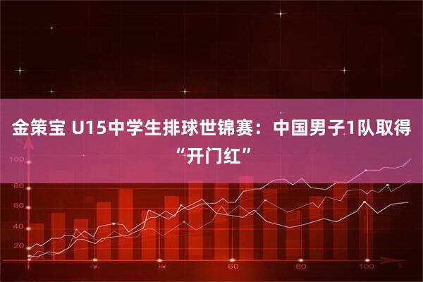 金策宝 U15中学生排球世锦赛：中国男子1队取得“开门红”