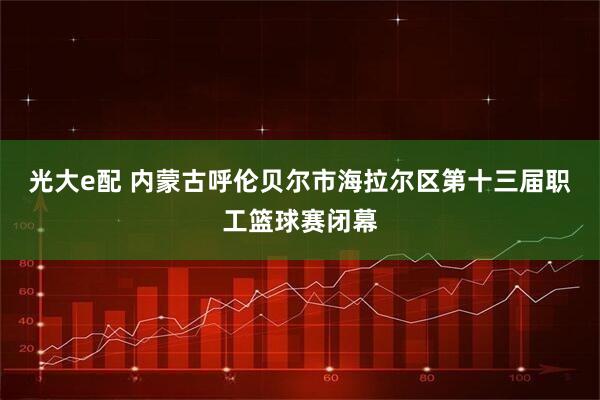 光大e配 内蒙古呼伦贝尔市海拉尔区第十三届职工篮球赛闭幕